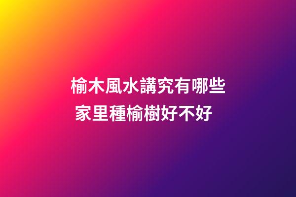 榆木風水講究有哪些 家里種榆樹好不好